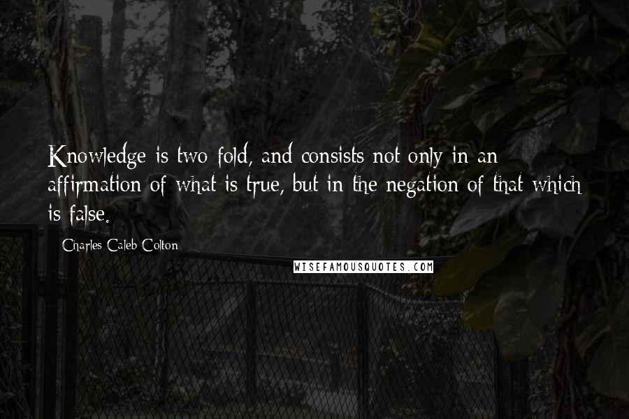 Charles Caleb Colton Quotes: Knowledge is two-fold, and consists not only in an affirmation of what is true, but in the negation of that which is false.