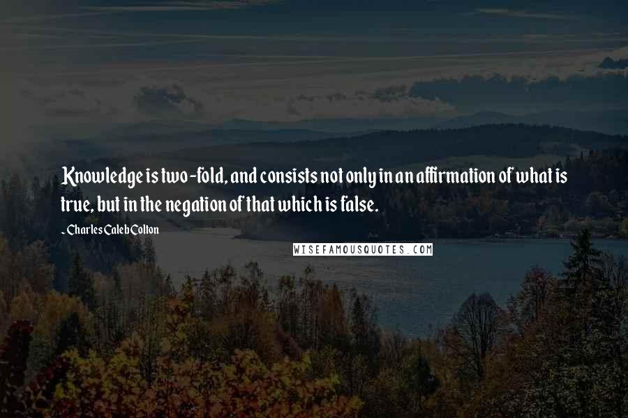 Charles Caleb Colton Quotes: Knowledge is two-fold, and consists not only in an affirmation of what is true, but in the negation of that which is false.