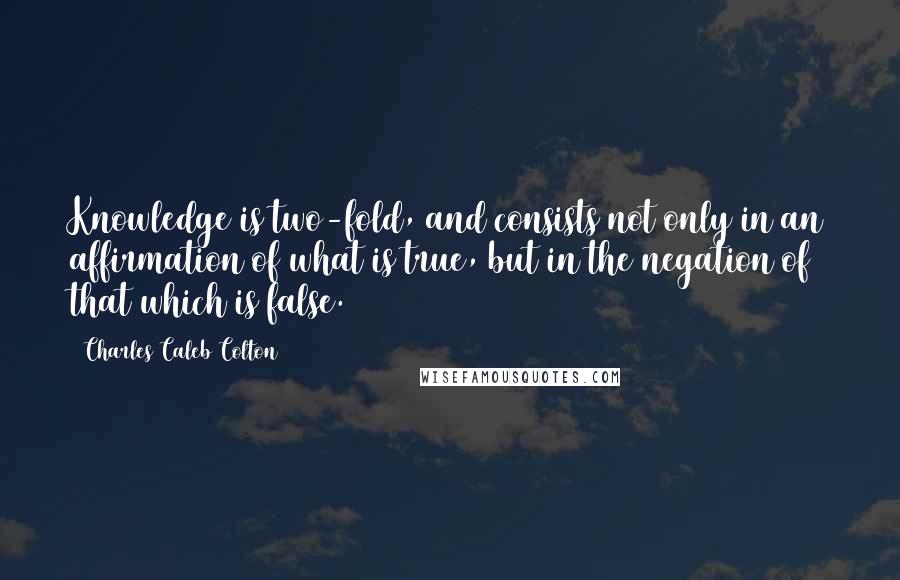 Charles Caleb Colton Quotes: Knowledge is two-fold, and consists not only in an affirmation of what is true, but in the negation of that which is false.