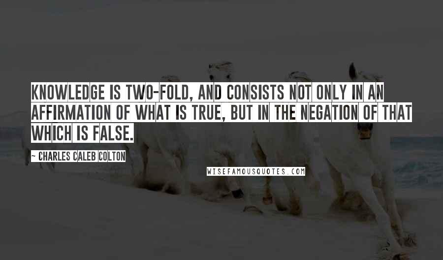 Charles Caleb Colton Quotes: Knowledge is two-fold, and consists not only in an affirmation of what is true, but in the negation of that which is false.