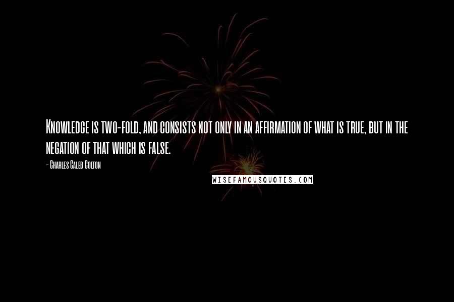 Charles Caleb Colton Quotes: Knowledge is two-fold, and consists not only in an affirmation of what is true, but in the negation of that which is false.