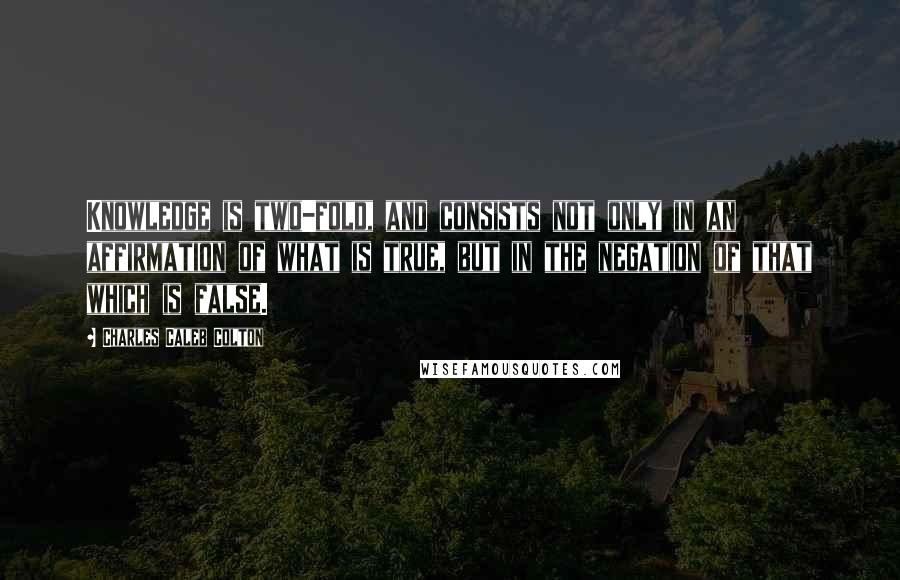 Charles Caleb Colton Quotes: Knowledge is two-fold, and consists not only in an affirmation of what is true, but in the negation of that which is false.
