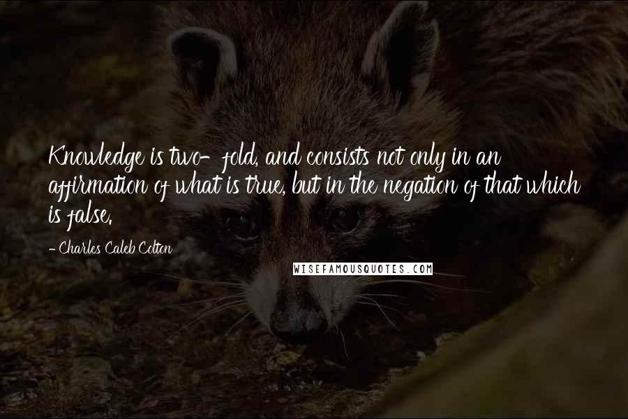 Charles Caleb Colton Quotes: Knowledge is two-fold, and consists not only in an affirmation of what is true, but in the negation of that which is false.