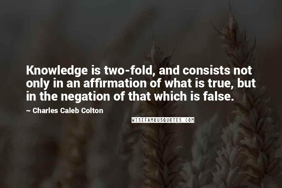 Charles Caleb Colton Quotes: Knowledge is two-fold, and consists not only in an affirmation of what is true, but in the negation of that which is false.