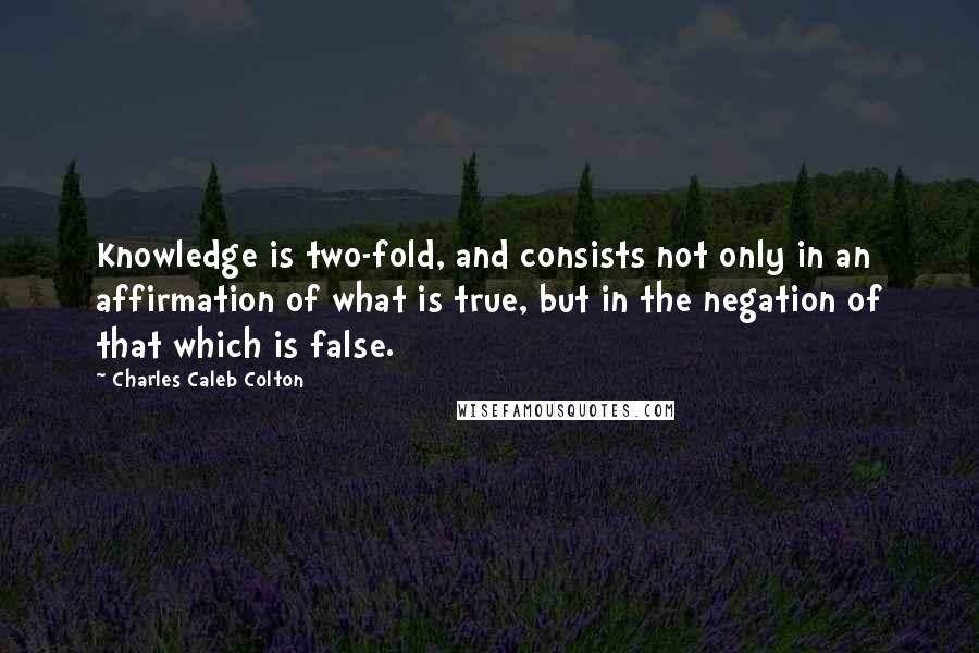 Charles Caleb Colton Quotes: Knowledge is two-fold, and consists not only in an affirmation of what is true, but in the negation of that which is false.