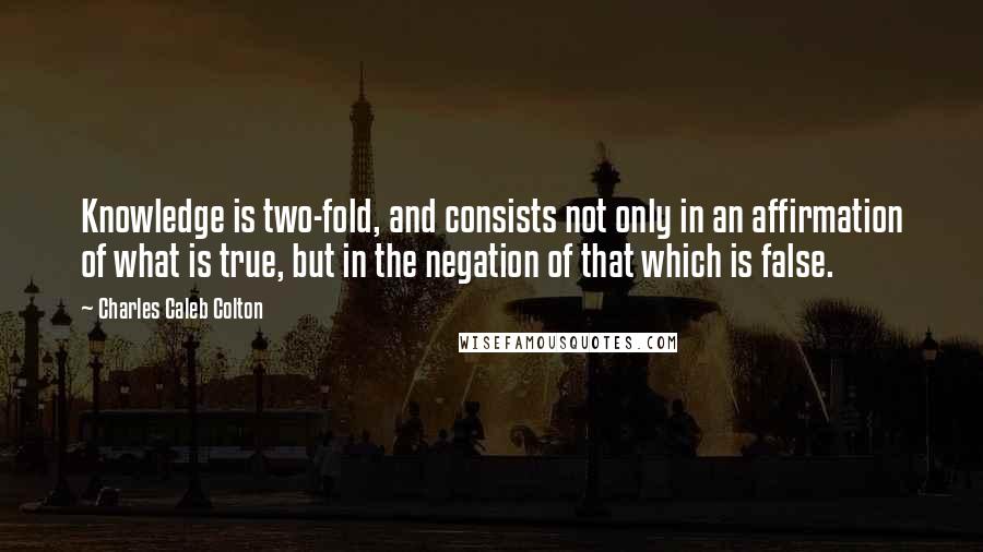 Charles Caleb Colton Quotes: Knowledge is two-fold, and consists not only in an affirmation of what is true, but in the negation of that which is false.