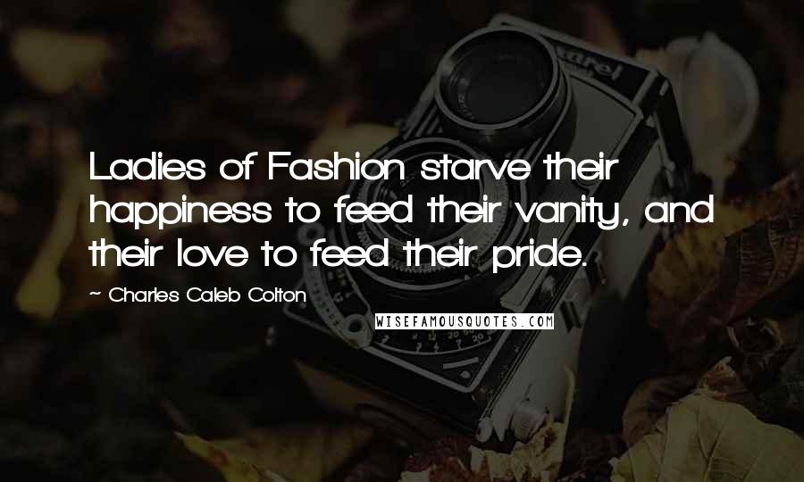 Charles Caleb Colton Quotes: Ladies of Fashion starve their happiness to feed their vanity, and their love to feed their pride.