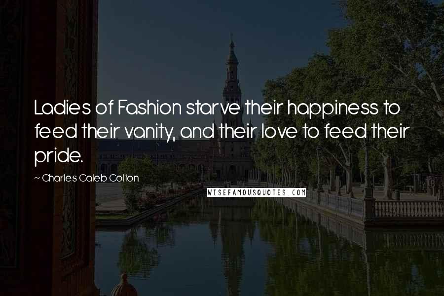 Charles Caleb Colton Quotes: Ladies of Fashion starve their happiness to feed their vanity, and their love to feed their pride.