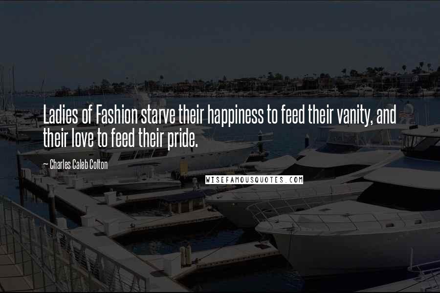 Charles Caleb Colton Quotes: Ladies of Fashion starve their happiness to feed their vanity, and their love to feed their pride.
