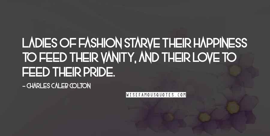 Charles Caleb Colton Quotes: Ladies of Fashion starve their happiness to feed their vanity, and their love to feed their pride.