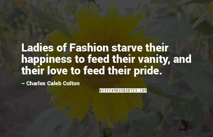 Charles Caleb Colton Quotes: Ladies of Fashion starve their happiness to feed their vanity, and their love to feed their pride.