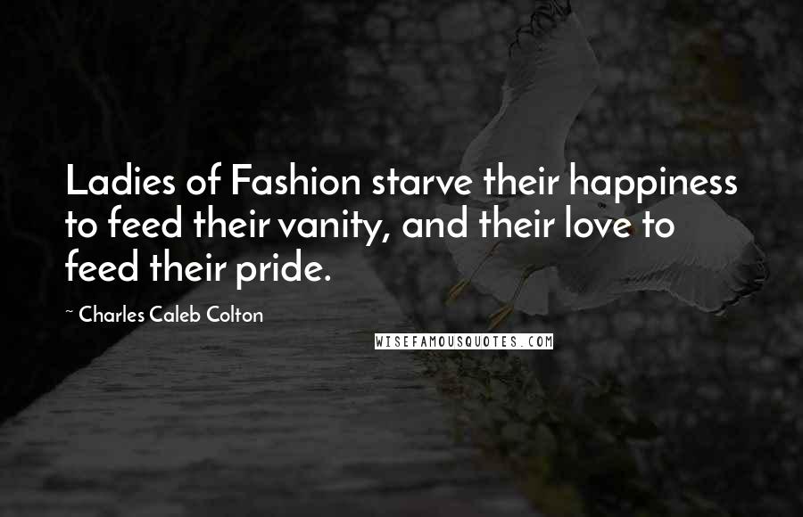 Charles Caleb Colton Quotes: Ladies of Fashion starve their happiness to feed their vanity, and their love to feed their pride.
