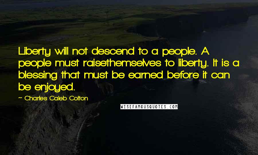 Charles Caleb Colton Quotes: Liberty will not descend to a people. A people must raisethemselves to liberty. It is a blessing that must be earned before it can be enjoyed.