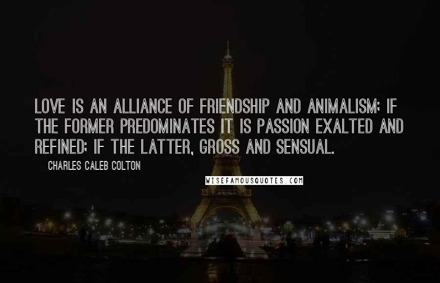 Charles Caleb Colton Quotes: Love is an alliance of friendship and animalism; if the former predominates it is passion exalted and refined; if the latter, gross and sensual.