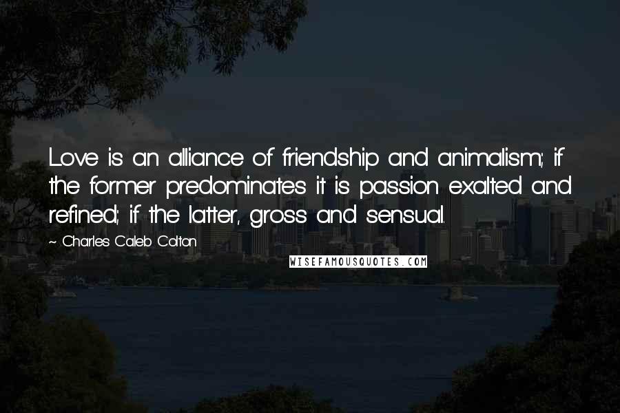 Charles Caleb Colton Quotes: Love is an alliance of friendship and animalism; if the former predominates it is passion exalted and refined; if the latter, gross and sensual.