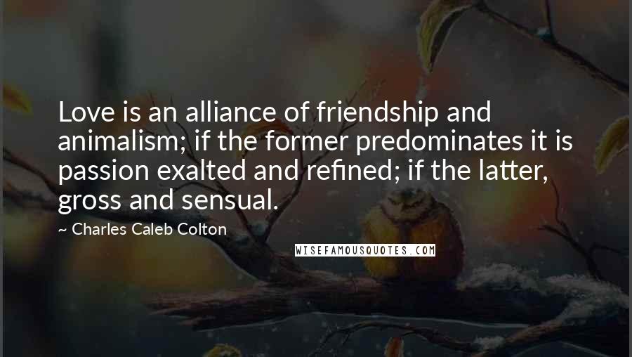 Charles Caleb Colton Quotes: Love is an alliance of friendship and animalism; if the former predominates it is passion exalted and refined; if the latter, gross and sensual.