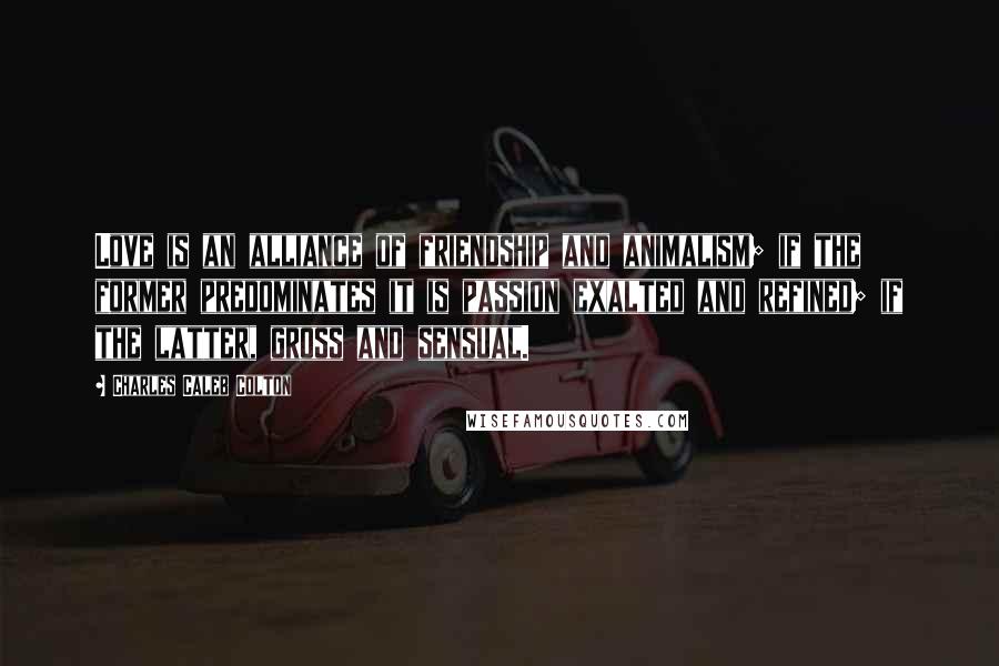 Charles Caleb Colton Quotes: Love is an alliance of friendship and animalism; if the former predominates it is passion exalted and refined; if the latter, gross and sensual.