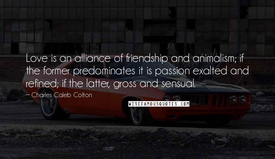 Charles Caleb Colton Quotes: Love is an alliance of friendship and animalism; if the former predominates it is passion exalted and refined; if the latter, gross and sensual.