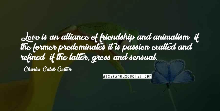 Charles Caleb Colton Quotes: Love is an alliance of friendship and animalism; if the former predominates it is passion exalted and refined; if the latter, gross and sensual.