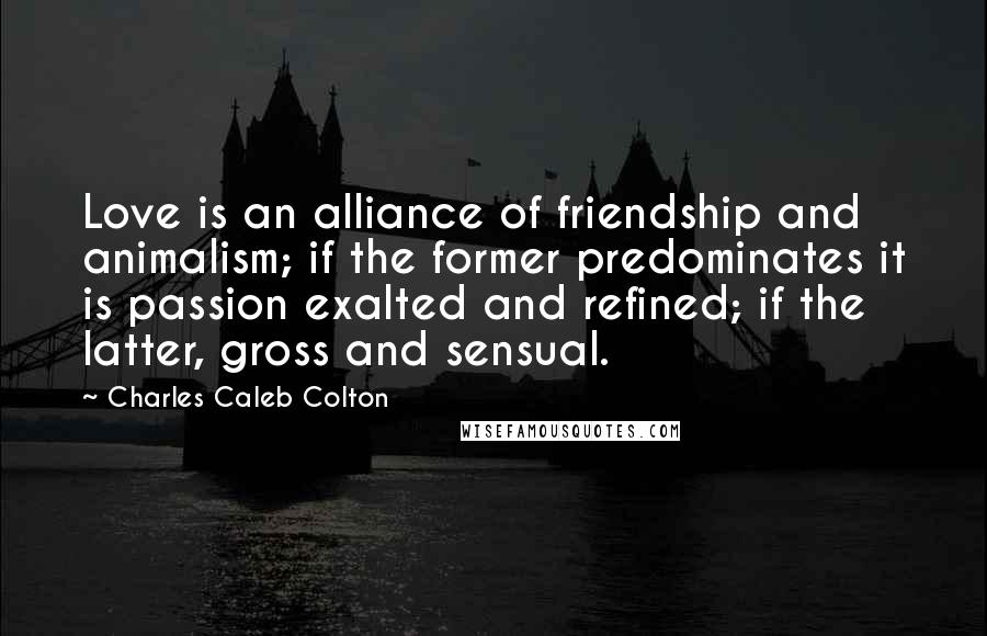 Charles Caleb Colton Quotes: Love is an alliance of friendship and animalism; if the former predominates it is passion exalted and refined; if the latter, gross and sensual.