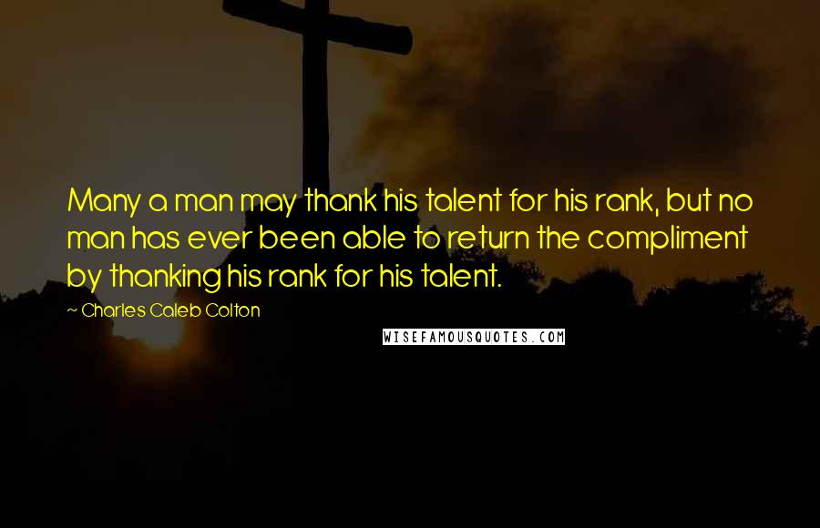 Charles Caleb Colton Quotes: Many a man may thank his talent for his rank, but no man has ever been able to return the compliment by thanking his rank for his talent.