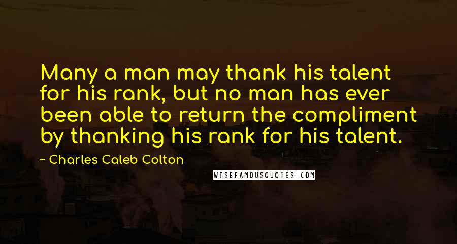 Charles Caleb Colton Quotes: Many a man may thank his talent for his rank, but no man has ever been able to return the compliment by thanking his rank for his talent.