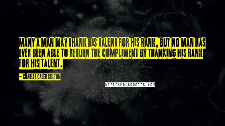 Charles Caleb Colton Quotes: Many a man may thank his talent for his rank, but no man has ever been able to return the compliment by thanking his rank for his talent.