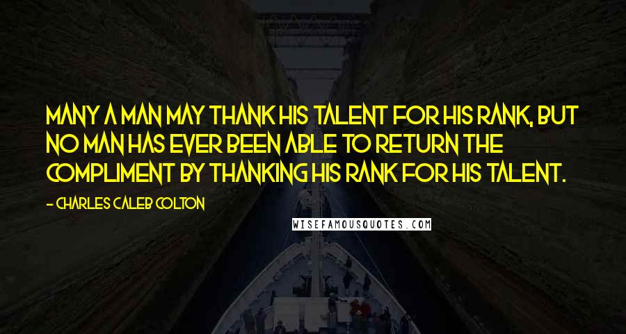 Charles Caleb Colton Quotes: Many a man may thank his talent for his rank, but no man has ever been able to return the compliment by thanking his rank for his talent.