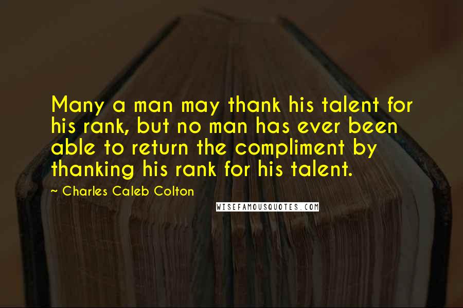 Charles Caleb Colton Quotes: Many a man may thank his talent for his rank, but no man has ever been able to return the compliment by thanking his rank for his talent.