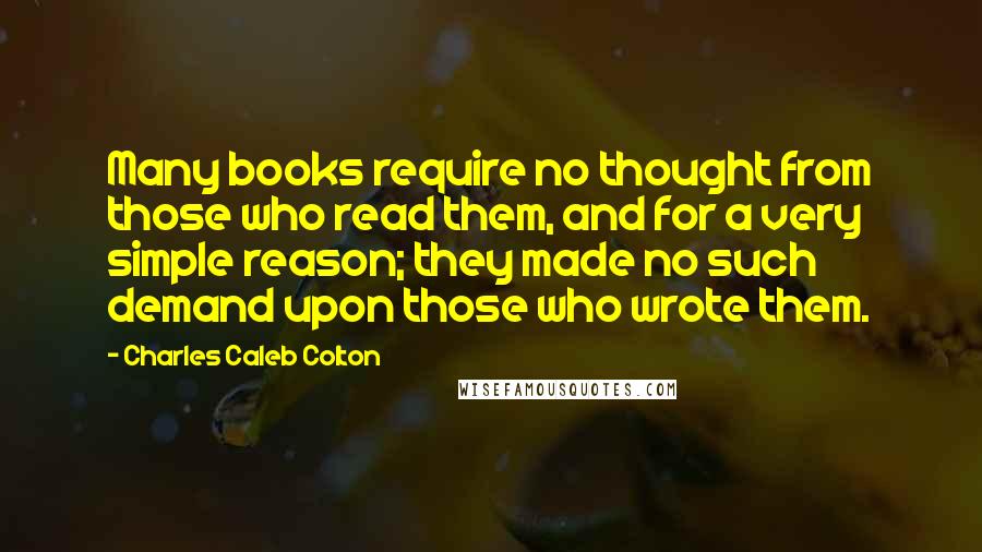 Charles Caleb Colton Quotes: Many books require no thought from those who read them, and for a very simple reason; they made no such demand upon those who wrote them.