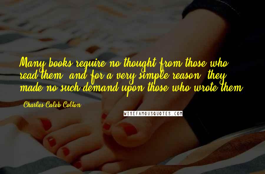 Charles Caleb Colton Quotes: Many books require no thought from those who read them, and for a very simple reason; they made no such demand upon those who wrote them.