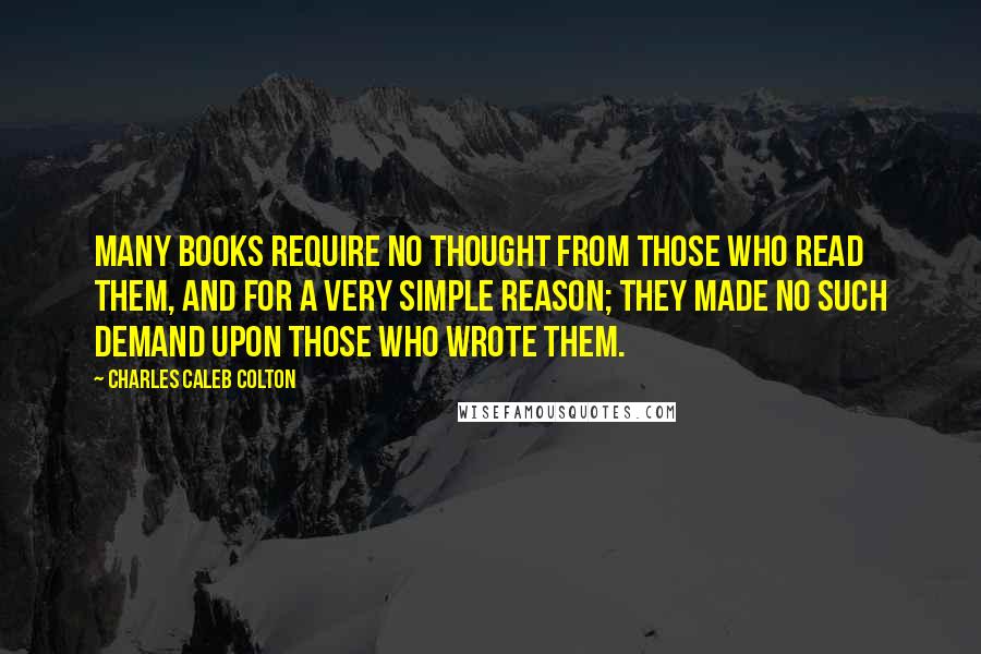 Charles Caleb Colton Quotes: Many books require no thought from those who read them, and for a very simple reason; they made no such demand upon those who wrote them.