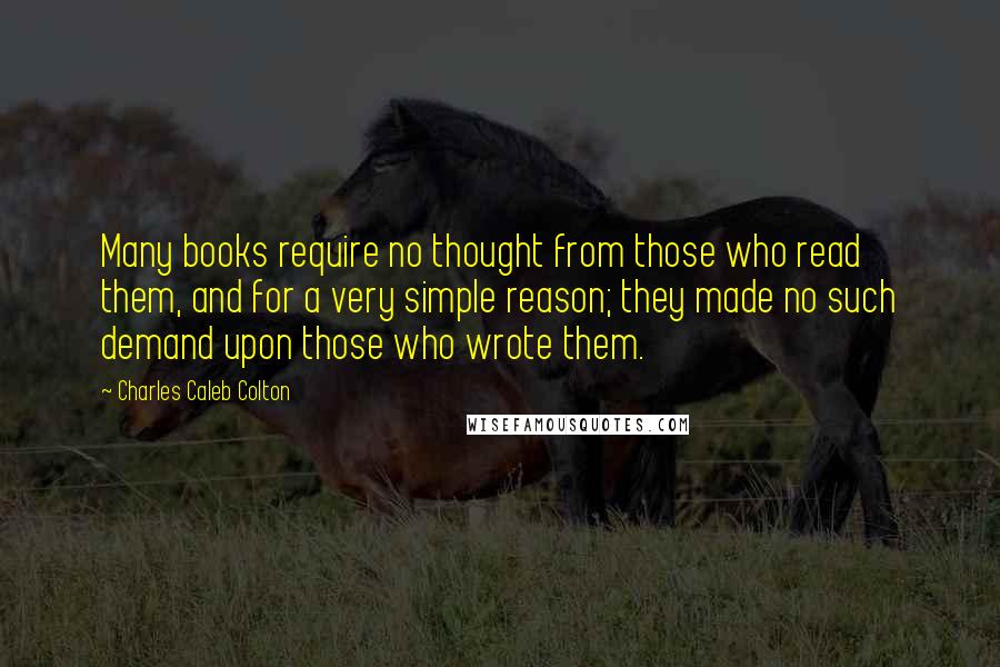 Charles Caleb Colton Quotes: Many books require no thought from those who read them, and for a very simple reason; they made no such demand upon those who wrote them.