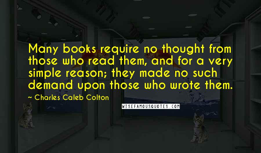 Charles Caleb Colton Quotes: Many books require no thought from those who read them, and for a very simple reason; they made no such demand upon those who wrote them.