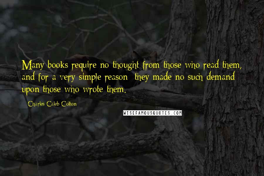 Charles Caleb Colton Quotes: Many books require no thought from those who read them, and for a very simple reason; they made no such demand upon those who wrote them.