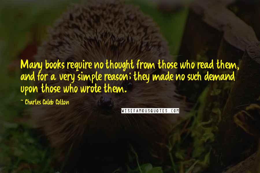 Charles Caleb Colton Quotes: Many books require no thought from those who read them, and for a very simple reason; they made no such demand upon those who wrote them.