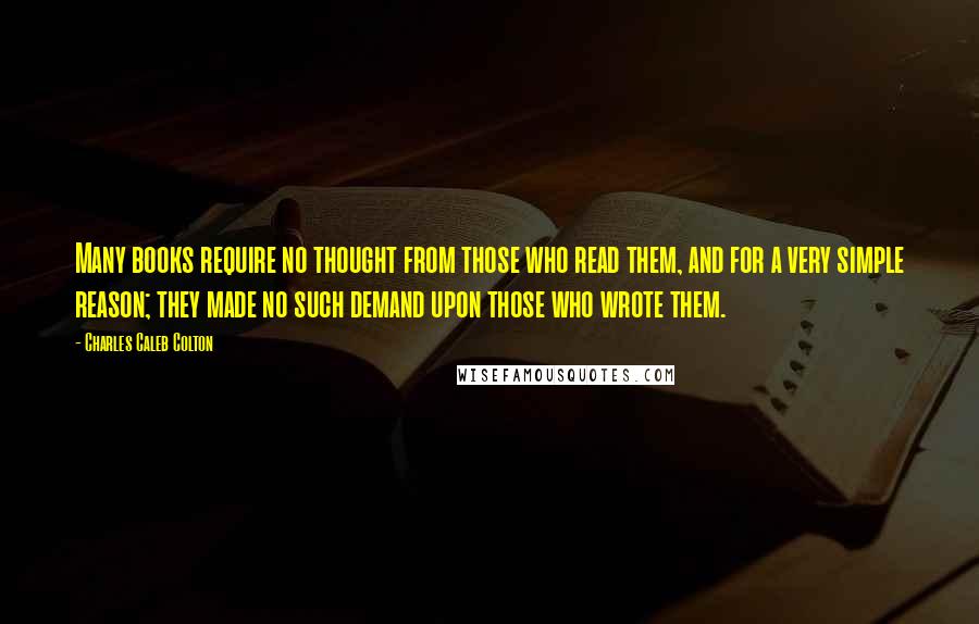 Charles Caleb Colton Quotes: Many books require no thought from those who read them, and for a very simple reason; they made no such demand upon those who wrote them.