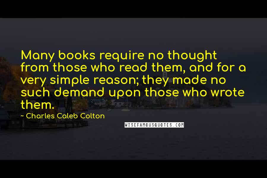 Charles Caleb Colton Quotes: Many books require no thought from those who read them, and for a very simple reason; they made no such demand upon those who wrote them.