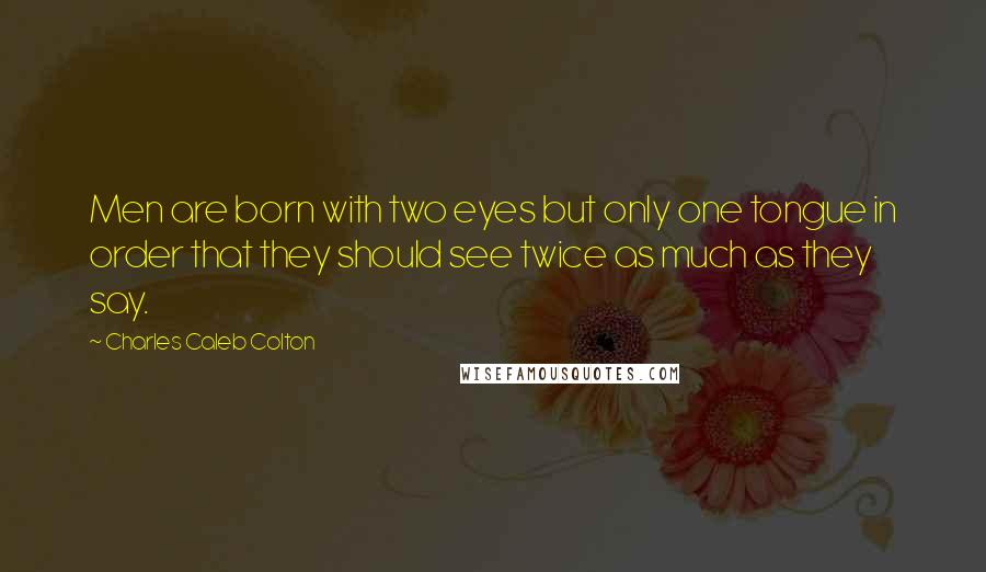 Charles Caleb Colton Quotes: Men are born with two eyes but only one tongue in order that they should see twice as much as they say.