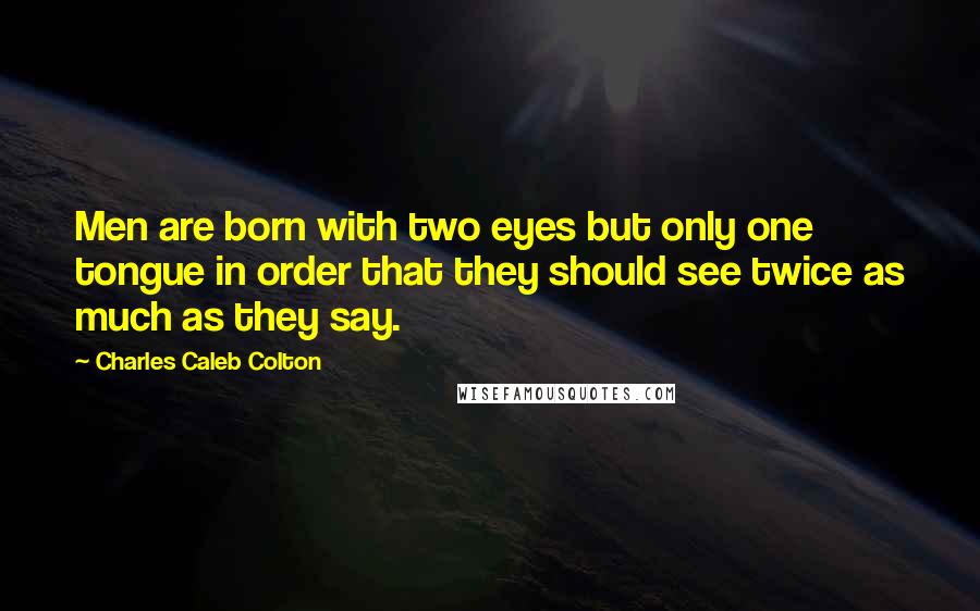 Charles Caleb Colton Quotes: Men are born with two eyes but only one tongue in order that they should see twice as much as they say.