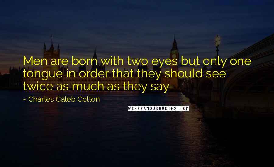 Charles Caleb Colton Quotes: Men are born with two eyes but only one tongue in order that they should see twice as much as they say.