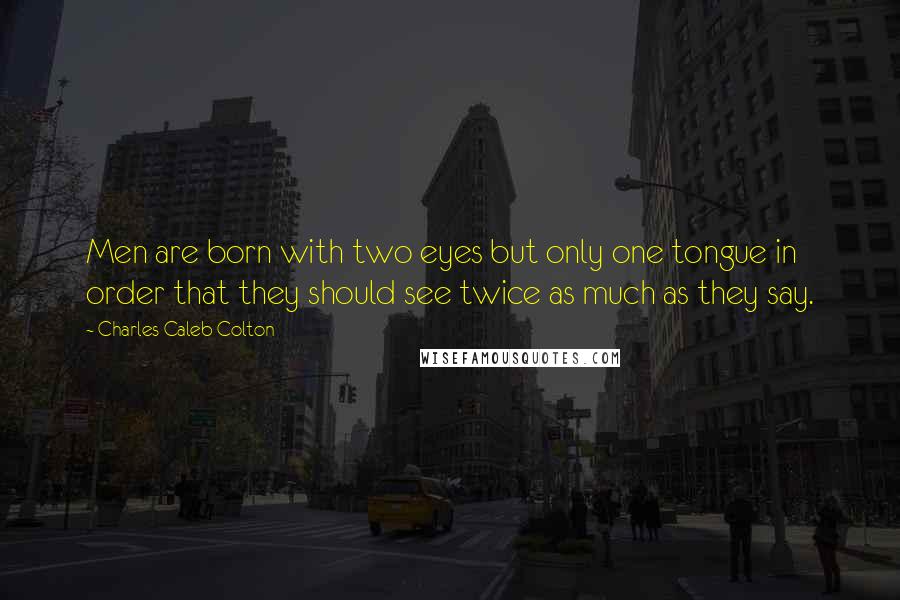 Charles Caleb Colton Quotes: Men are born with two eyes but only one tongue in order that they should see twice as much as they say.