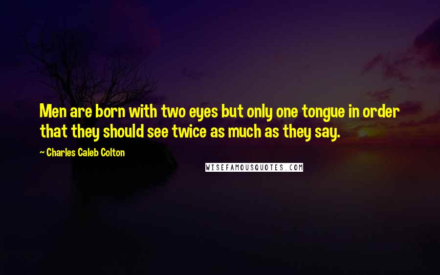 Charles Caleb Colton Quotes: Men are born with two eyes but only one tongue in order that they should see twice as much as they say.