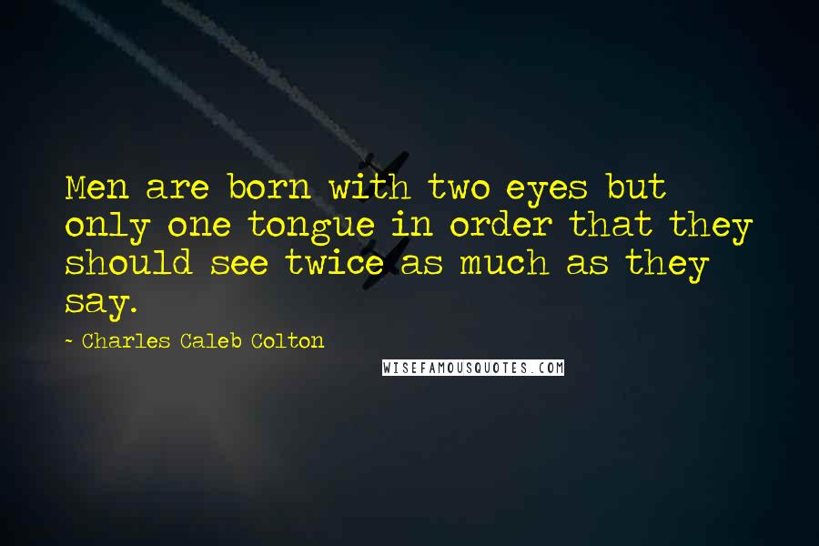 Charles Caleb Colton Quotes: Men are born with two eyes but only one tongue in order that they should see twice as much as they say.