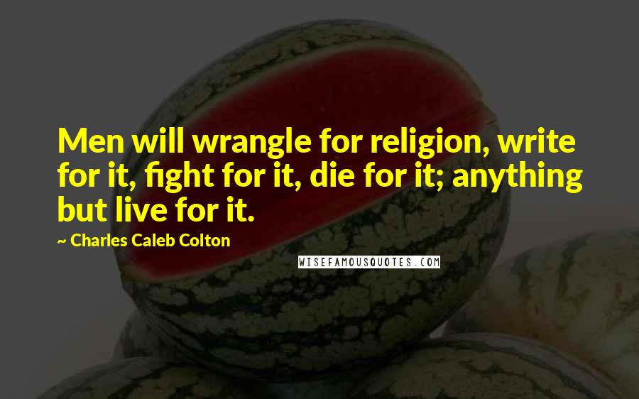 Charles Caleb Colton Quotes: Men will wrangle for religion, write for it, fight for it, die for it; anything but live for it.