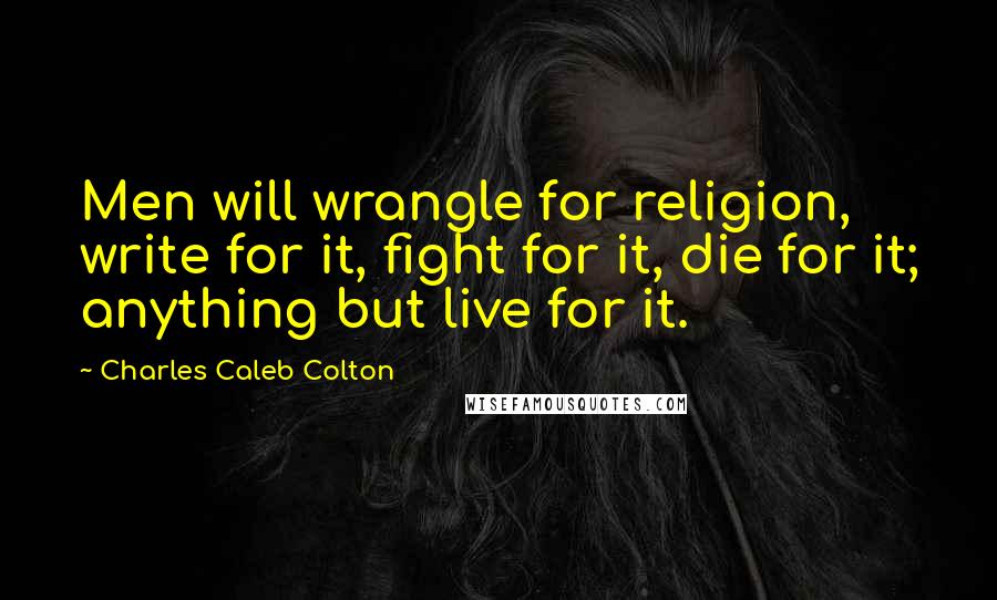 Charles Caleb Colton Quotes: Men will wrangle for religion, write for it, fight for it, die for it; anything but live for it.