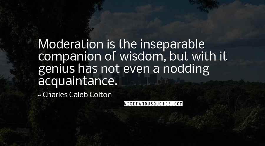 Charles Caleb Colton Quotes: Moderation is the inseparable companion of wisdom, but with it genius has not even a nodding acquaintance.