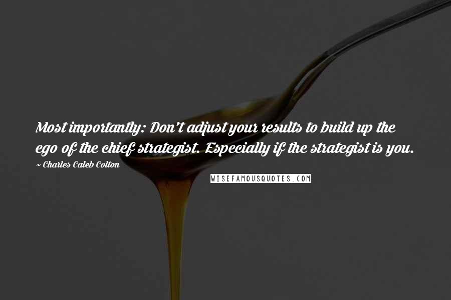 Charles Caleb Colton Quotes: Most importantly: Don't adjust your results to build up the ego of the chief strategist. Especially if the strategist is you.