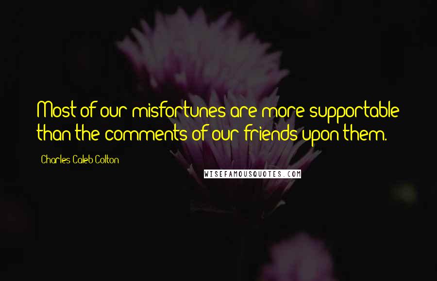 Charles Caleb Colton Quotes: Most of our misfortunes are more supportable than the comments of our friends upon them.