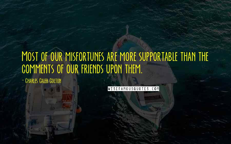 Charles Caleb Colton Quotes: Most of our misfortunes are more supportable than the comments of our friends upon them.